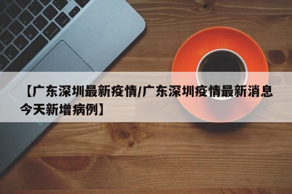 【广东深圳最新疫情/广东深圳疫情最新消息今天新增病例】
