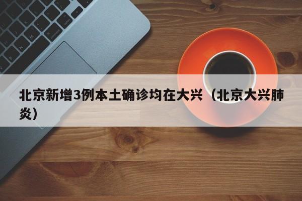 北京新增3例本土确诊均在大兴（北京大兴肺炎）