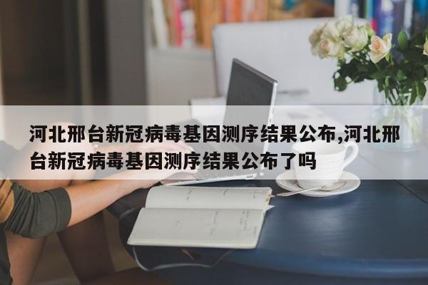 河北邢台新冠病毒基因测序结果公布,河北邢台新冠病毒基因测序结果公布了吗