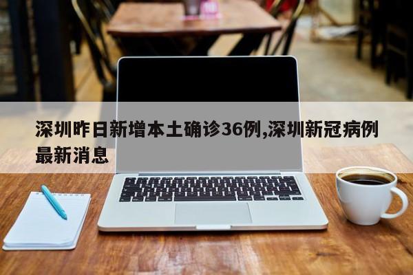 深圳昨日新增本土确诊36例,深圳新冠病例最新消息