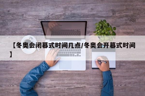 【冬奥会闭幕式时间几点/冬奥会开幕式时间】