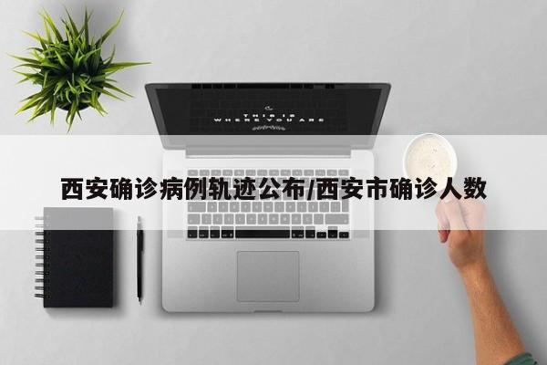 西安确诊病例轨迹公布/西安市确诊人数